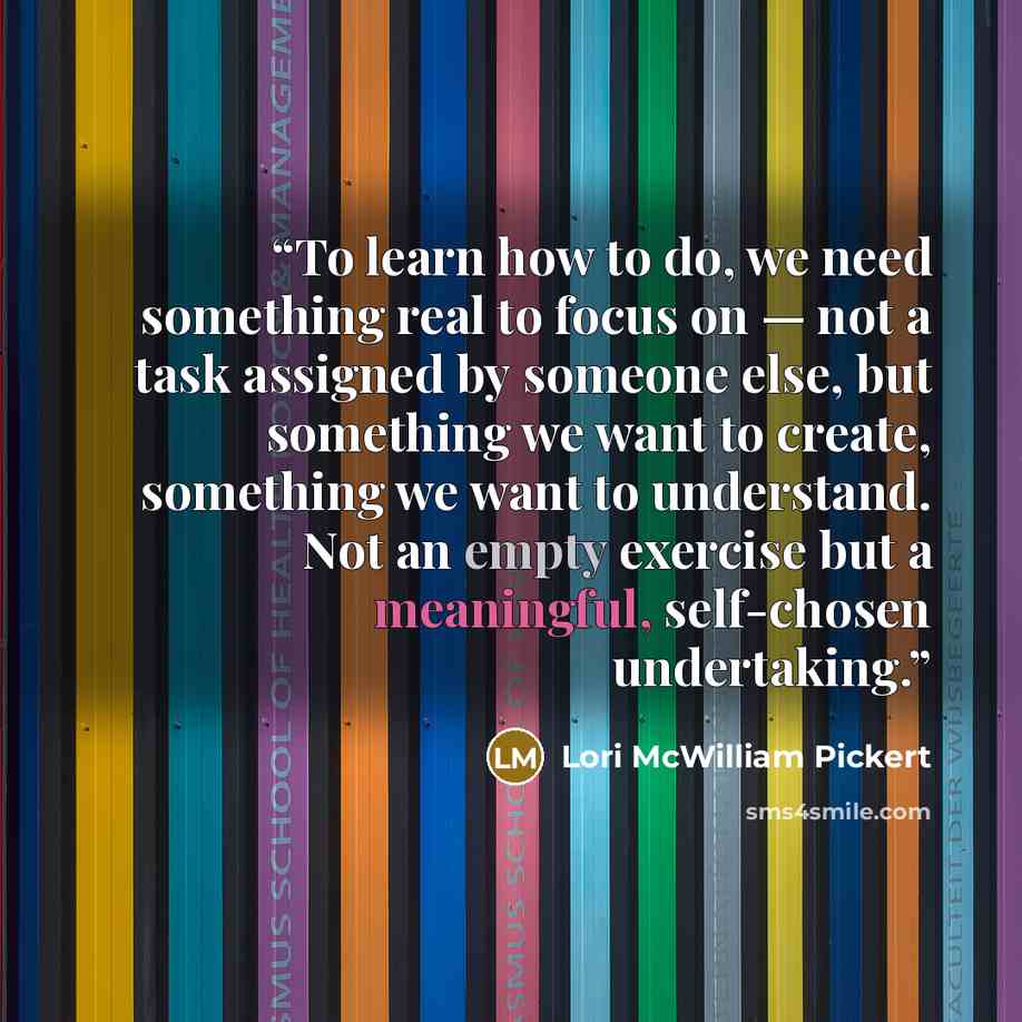 “To learn how to do, we need something real to focus on — not a task assigned by someone else, but something we want to create, something we want to understand. Not an empty exercise but a meaningful, self-chosen undertaking.” quote by Lori McWilliam Pickert
