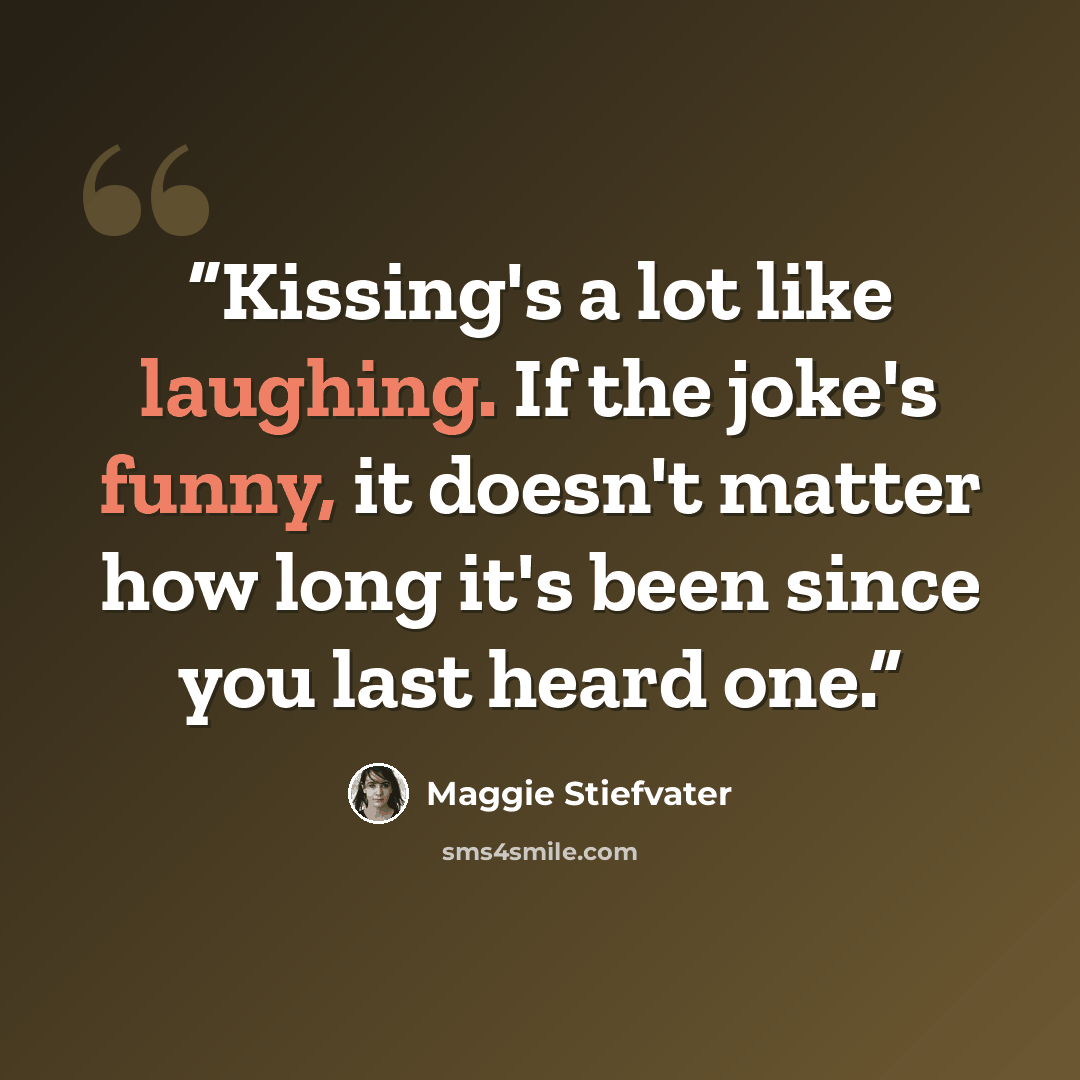 “Kissing's a lot like laughing. If the joke's funny, it doesn't matter how long it's been since you last heard one.” quote by Maggie Stiefvater