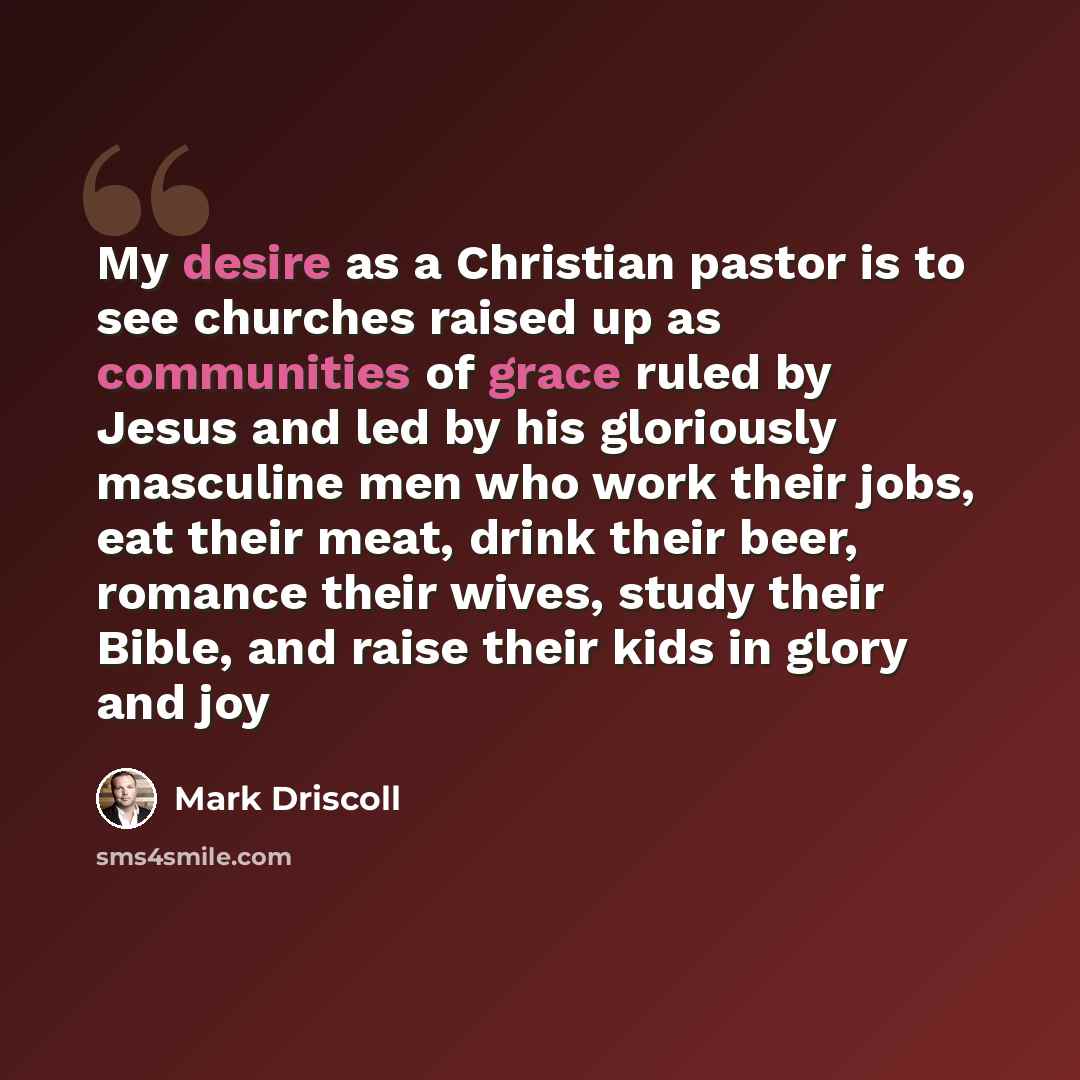 “My desire as a Christian pastor is to see churches raised up as communities of grace ruled by Jesus and led by his gloriously masculine men who work their jobs, eat their meat, drink their beer, romance their wives, study their Bible, and raise their kids in glory and joy” quote by Mark Driscoll