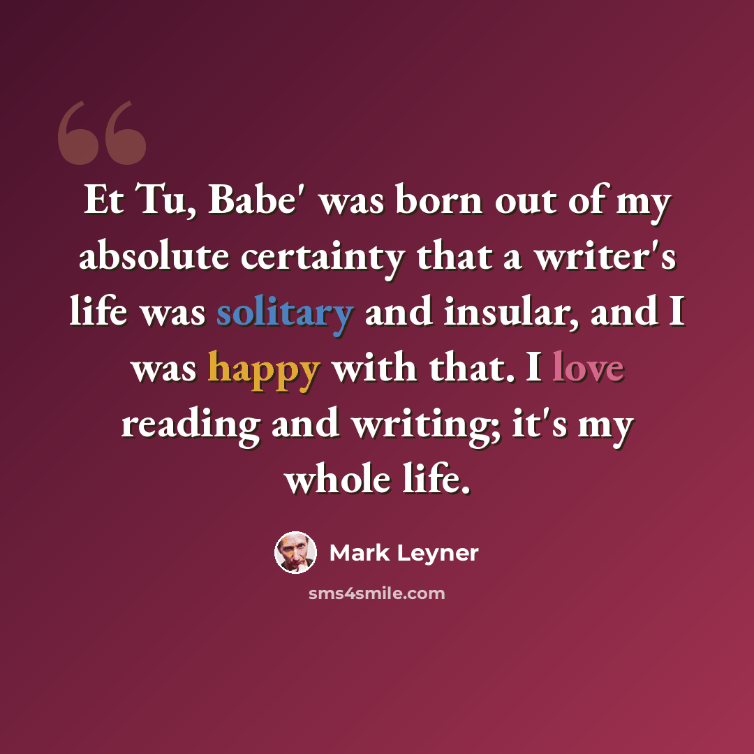“Et Tu, Babe' was born out of my absolute certainty that a writer's life was solitary and insular, and I was happy with that. I love reading and writing; it's my whole life.” quote by Mark Leyner