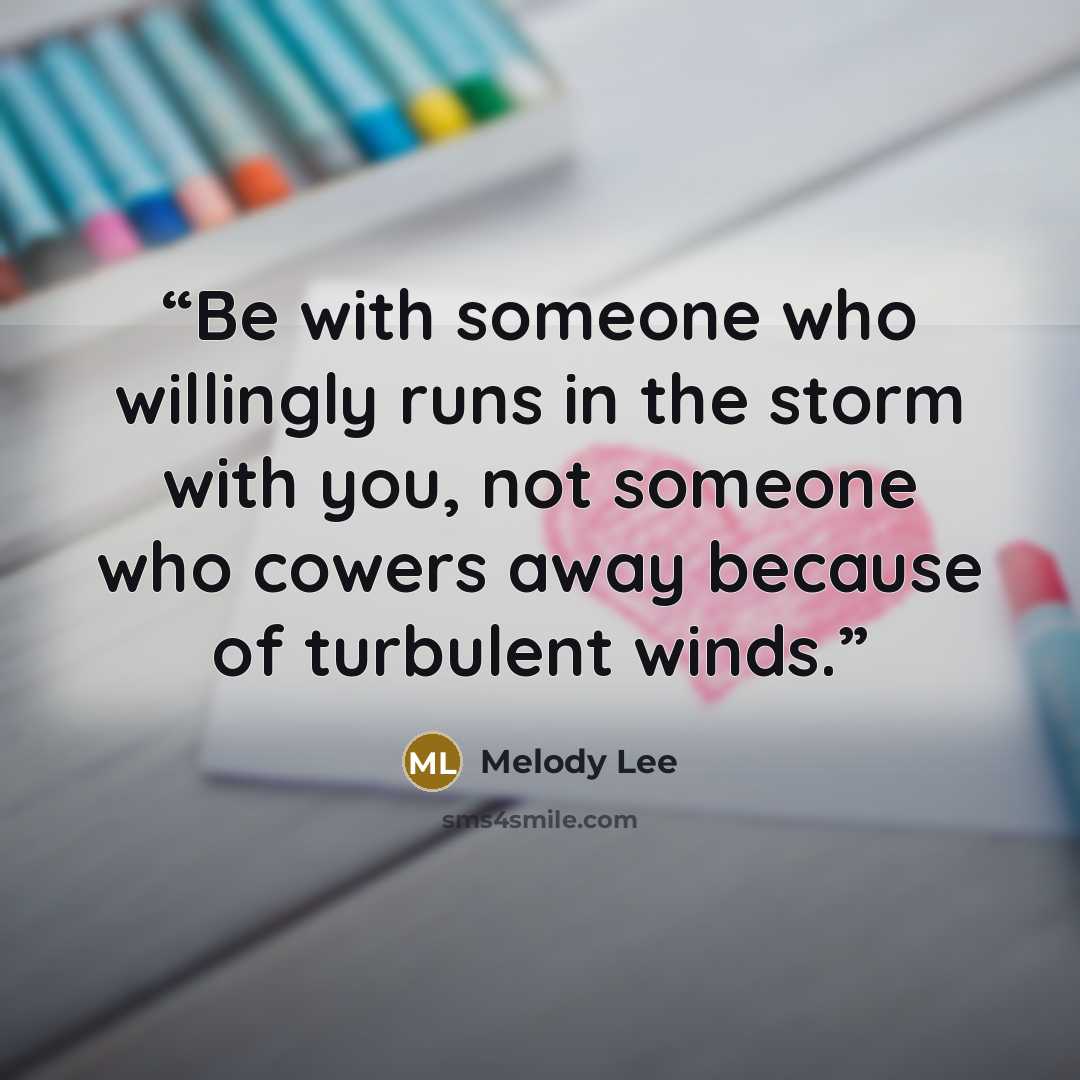“Be with someone who willingly runs in the storm with you, not someone who cowers away because of turbulent winds.” quote by Melody Lee
