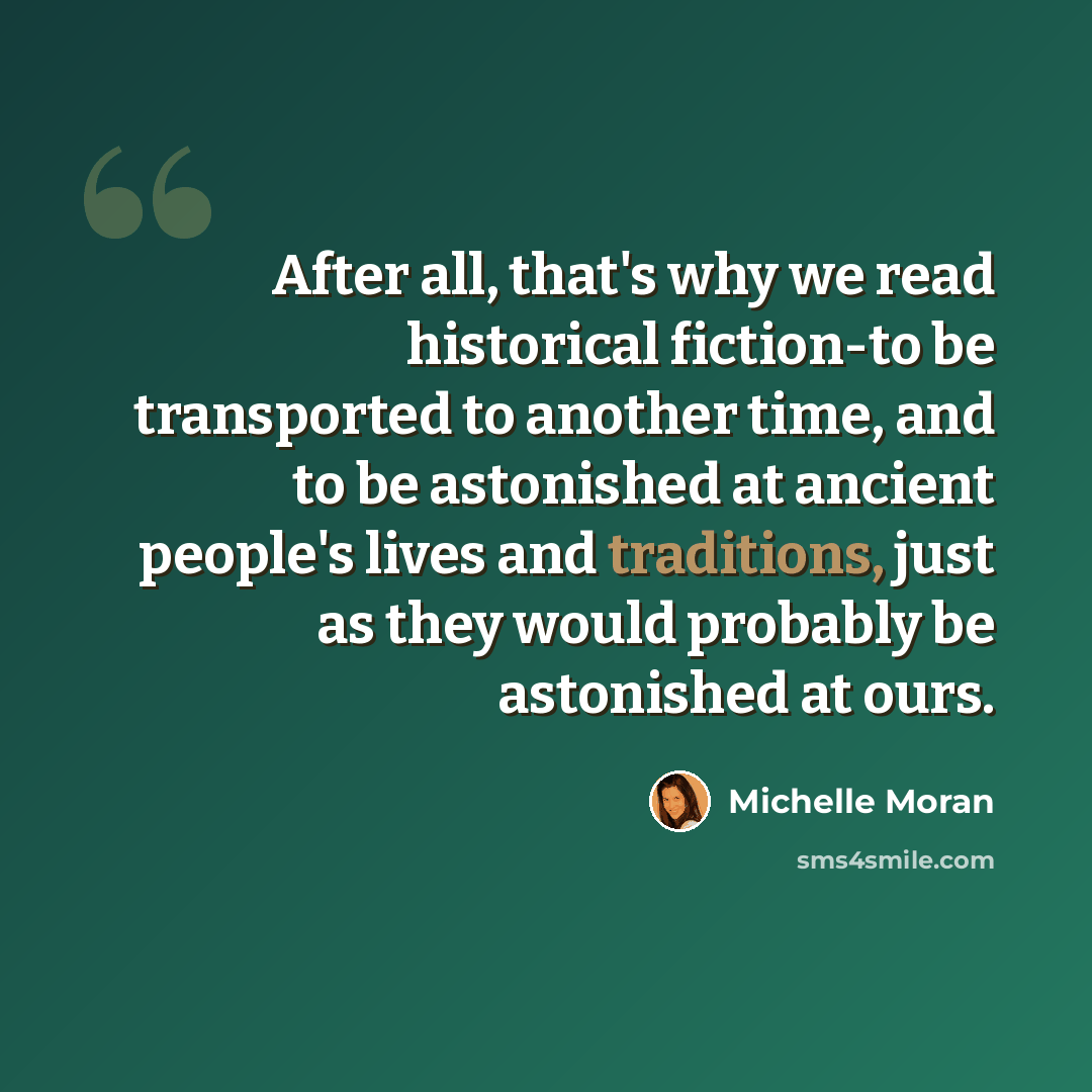 “After all, that's why we read historical fiction-to be transported to another time, and to be astonished at ancient people's lives and traditions, just as they would probably be astonished at ours.” quote by Michelle Moran