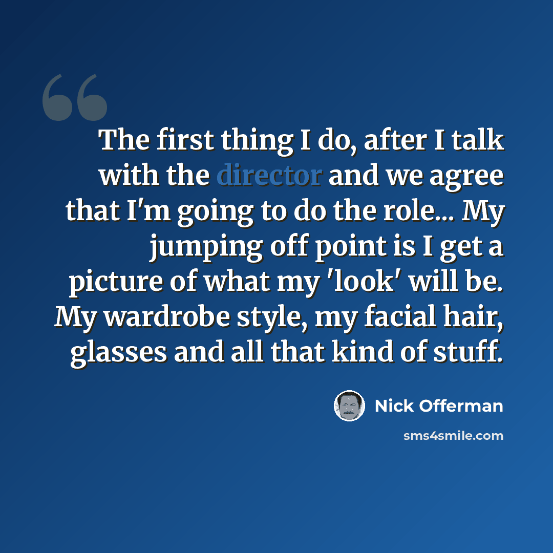 “The first thing I do, after I talk with the director and we agree that I'm going to do the role... My jumping off point is I get a picture of what my 'look' will be. My wardrobe style, my facial hair, glasses and all that kind of stuff.” quote by Nick Offerman