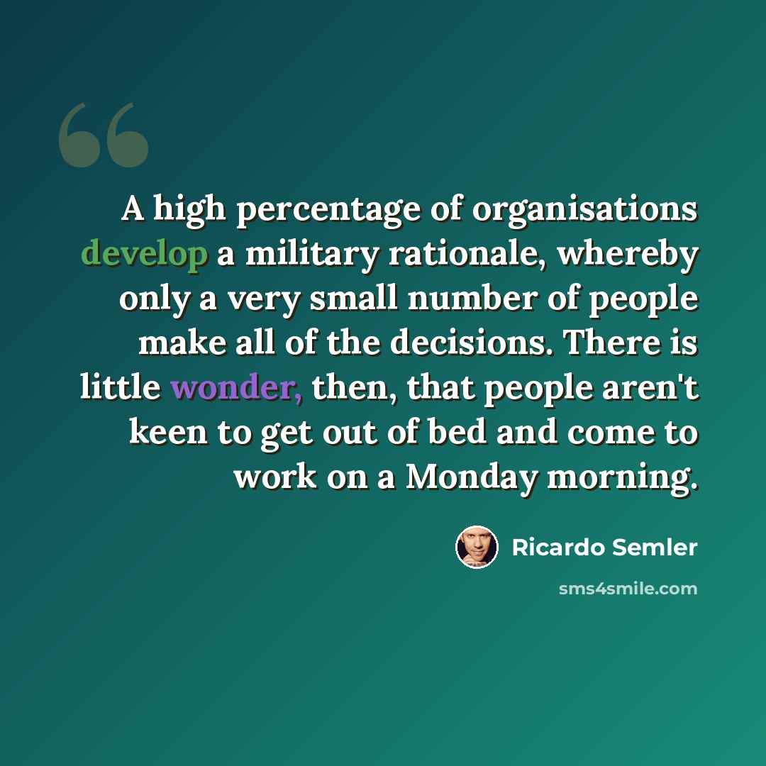 “A high percentage of organisations develop a military rationale, whereby only a very small number of people make all of the decisions. There is little wonder, then, that people aren't keen to get out of bed and come to work on a Monday morning.” quote by Ricardo Semler