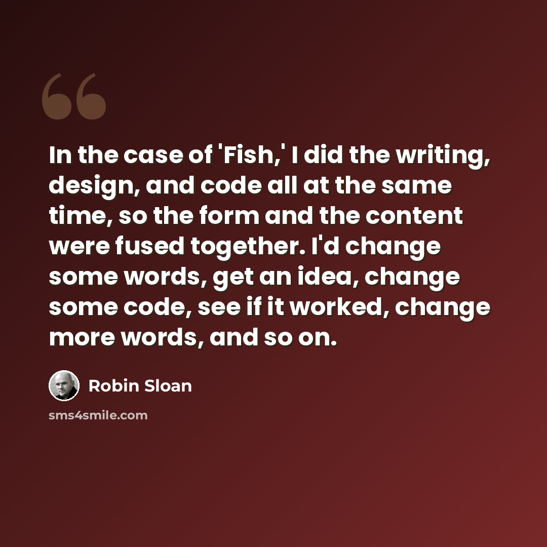 “In the case of 'Fish,' I did the writing, design, and code all at the same time, so the form and the content were fused together. I'd change some words, get an idea, change some code, see if it worked, change more words, and so on.” quote by Robin Sloan