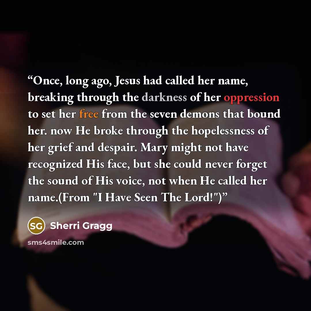 “Once, long ago, Jesus had called her name, breaking through the darkness of her oppression to set her free from the seven demons that bound her. now He broke through the hopelessness of her grief and despair. Mary might not have recognized His face, but she could never forget the sound of His…” quote by Sherri Gragg