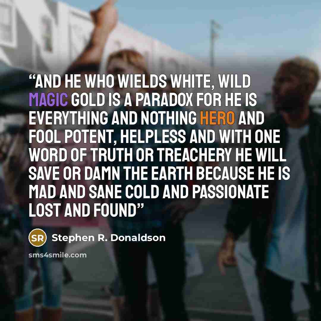 “And he who wields white, wild magic gold is a paradox For he is everything and nothing Hero and fool Potent, helpless And with one word of truth or treachery He will save or damn the earth Because he is mad and sane Cold and passionate Lost and found” quote by Stephen R. Donaldson