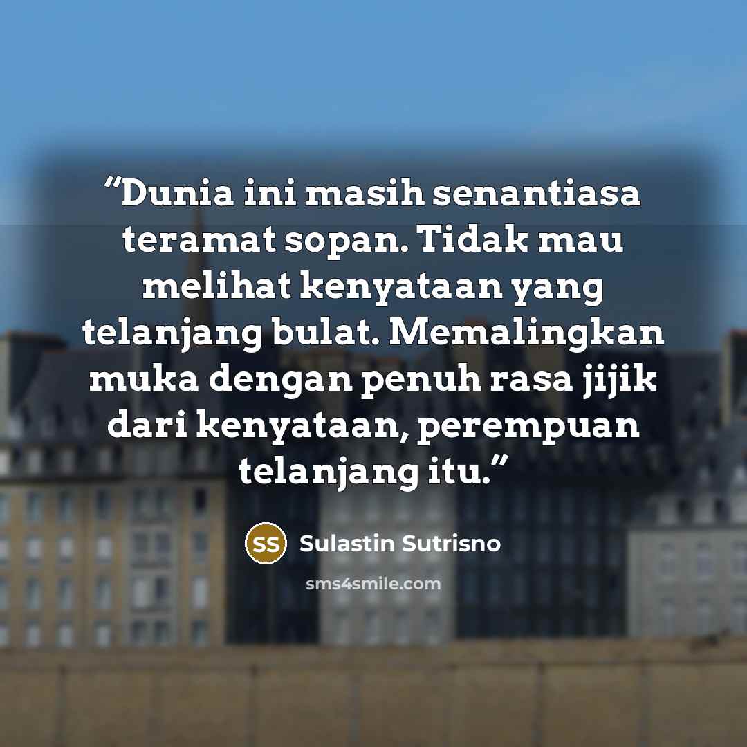 “Dunia ini masih senantiasa teramat sopan. Tidak mau melihat kenyataan yang telanjang bulat. Memalingkan muka dengan penuh rasa jijik dari kenyataan, perempuan telanjang itu.” quote by Sulastin Sutrisno