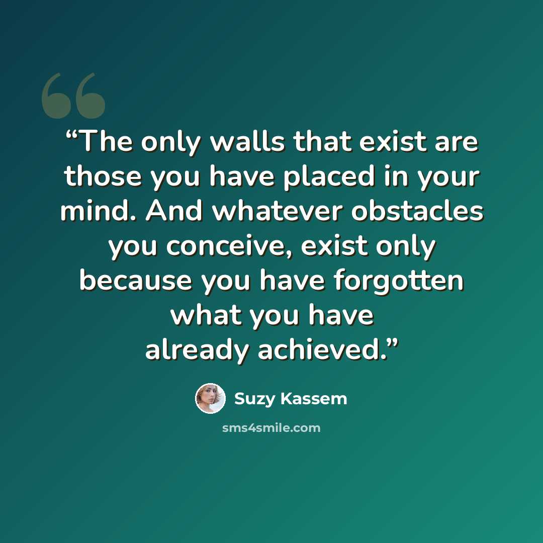 “The only walls that exist are those you have placed in your mind. And whatever obstacles you conceive, exist only because you have forgotten what you have already achieved.” quote by Suzy Kassem