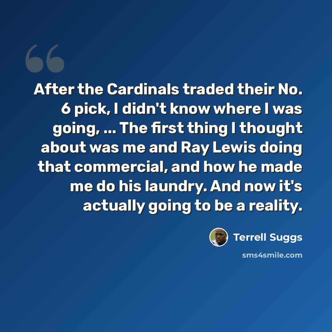 “After the Cardinals traded their No. 6 pick, I didn't know where I was going, ... The first thing I thought about was me and Ray Lewis doing that commercial, and how he made me do his laundry. And now it's actually going to be a reality.” quote by Terrell Suggs