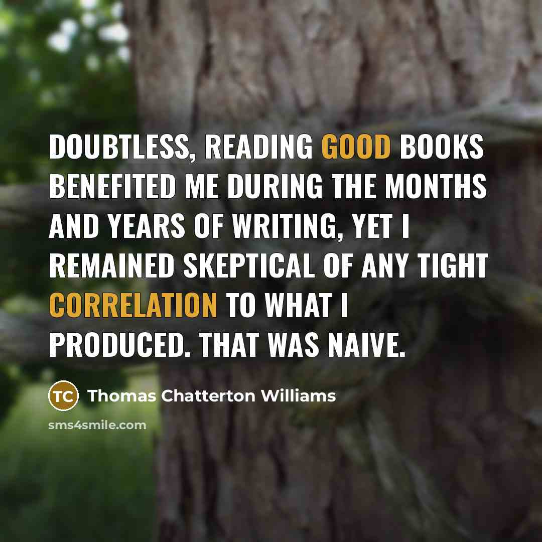 “Doubtless, reading good books benefited me during the months and years of writing, yet I remained skeptical of any tight correlation to what I produced. That was naive.” quote by Thomas Chatterton Williams