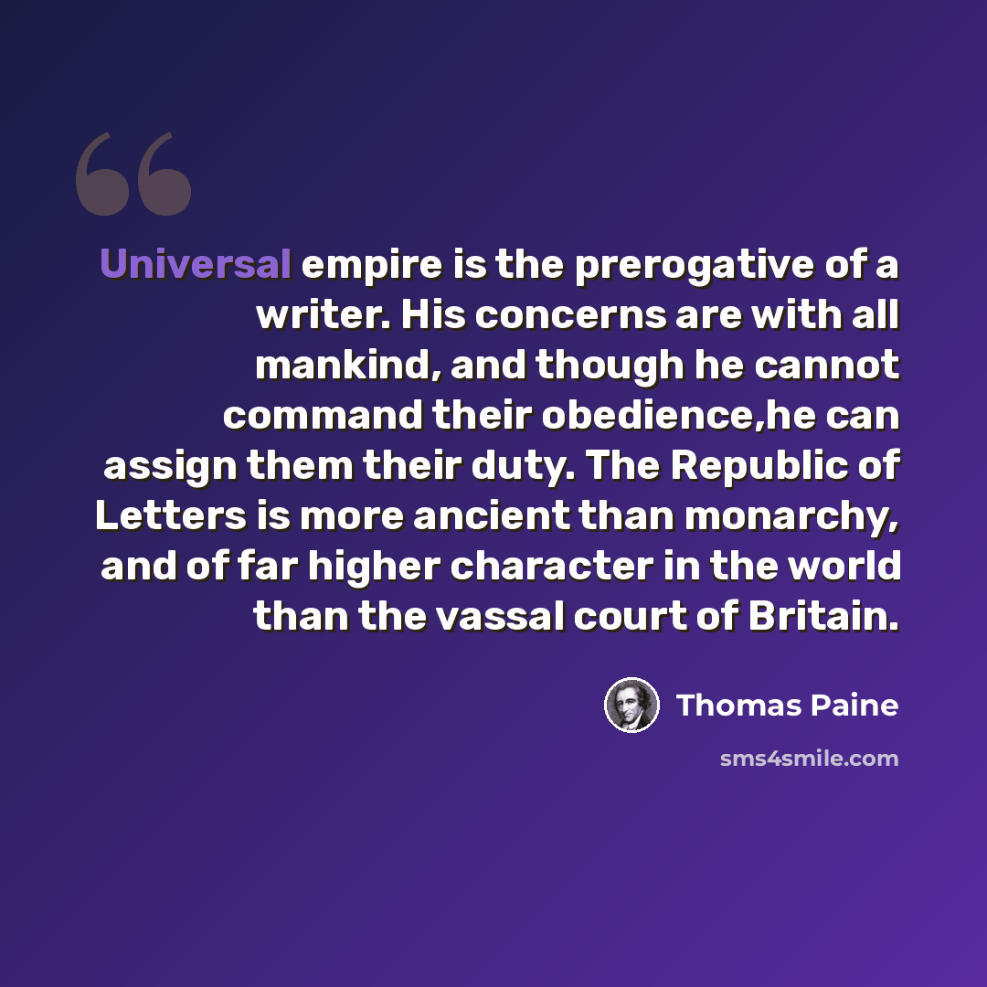 “Universal empire is the prerogative of a writer. His concerns are with all mankind, and though he cannot command their obedience,he can assign them their duty. The Republic of Letters is more ancient than monarchy, and of far higher character in the world than the vassal court of Britain.” quote by Thomas Paine