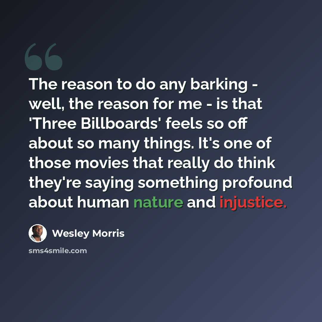 “The reason to do any barking - well, the reason for me - is that 'Three Billboards' feels so off about so many things. It's one of those movies that really do think they're saying something profound about human nature and injustice.” quote by Wesley Morris