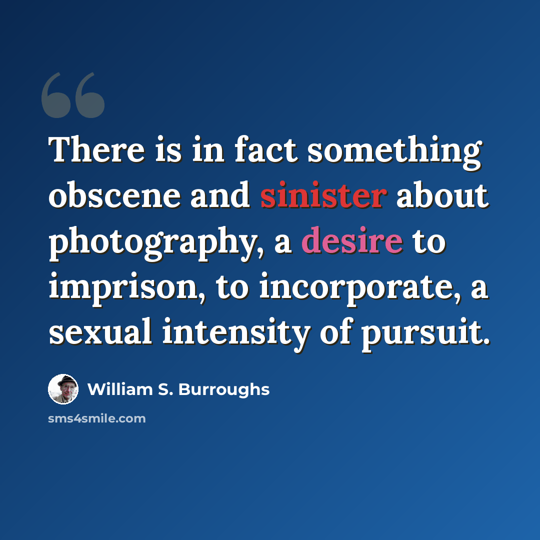 “There is in fact something obscene and sinister about photography, a desire to imprison, to incorporate, a sexual intensity of pursuit.” quote by William S. Burroughs