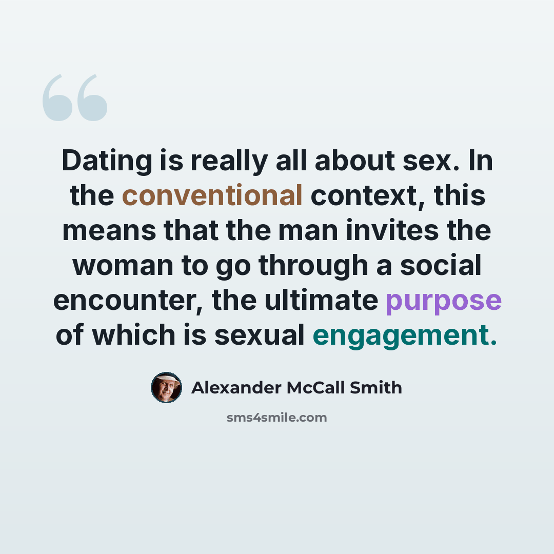 “Dating is really all about sex. In the conventional context, this means that the man invites the woman to go through a social encounter, the ultimate purpose of which is sexual engagement.” quote by Alexander McCall Smith
