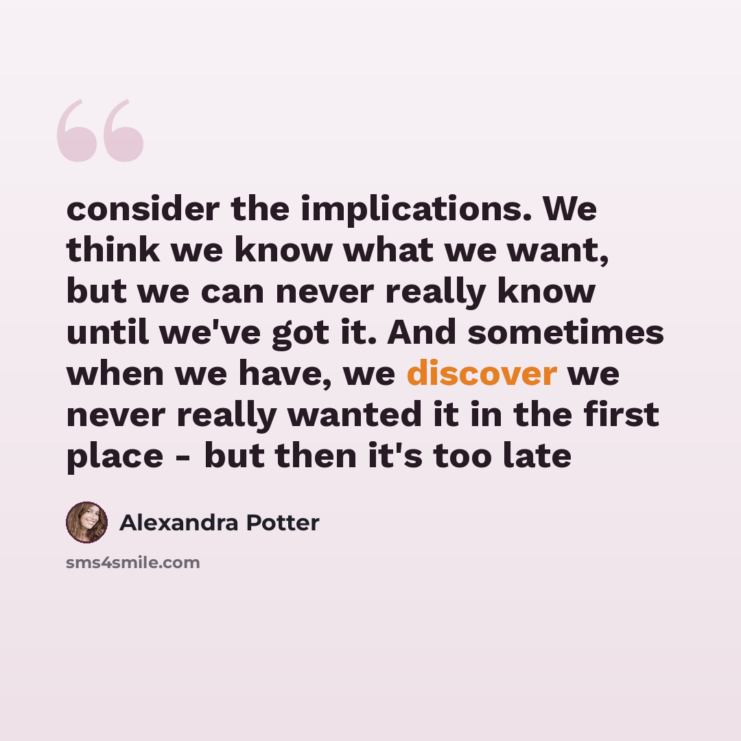 “consider the implications. We think we know what we want, but we can never really know until we've got it. And sometimes when we have, we discover we never really wanted it in the first place - but then it's too late” quote by Alexandra Potter