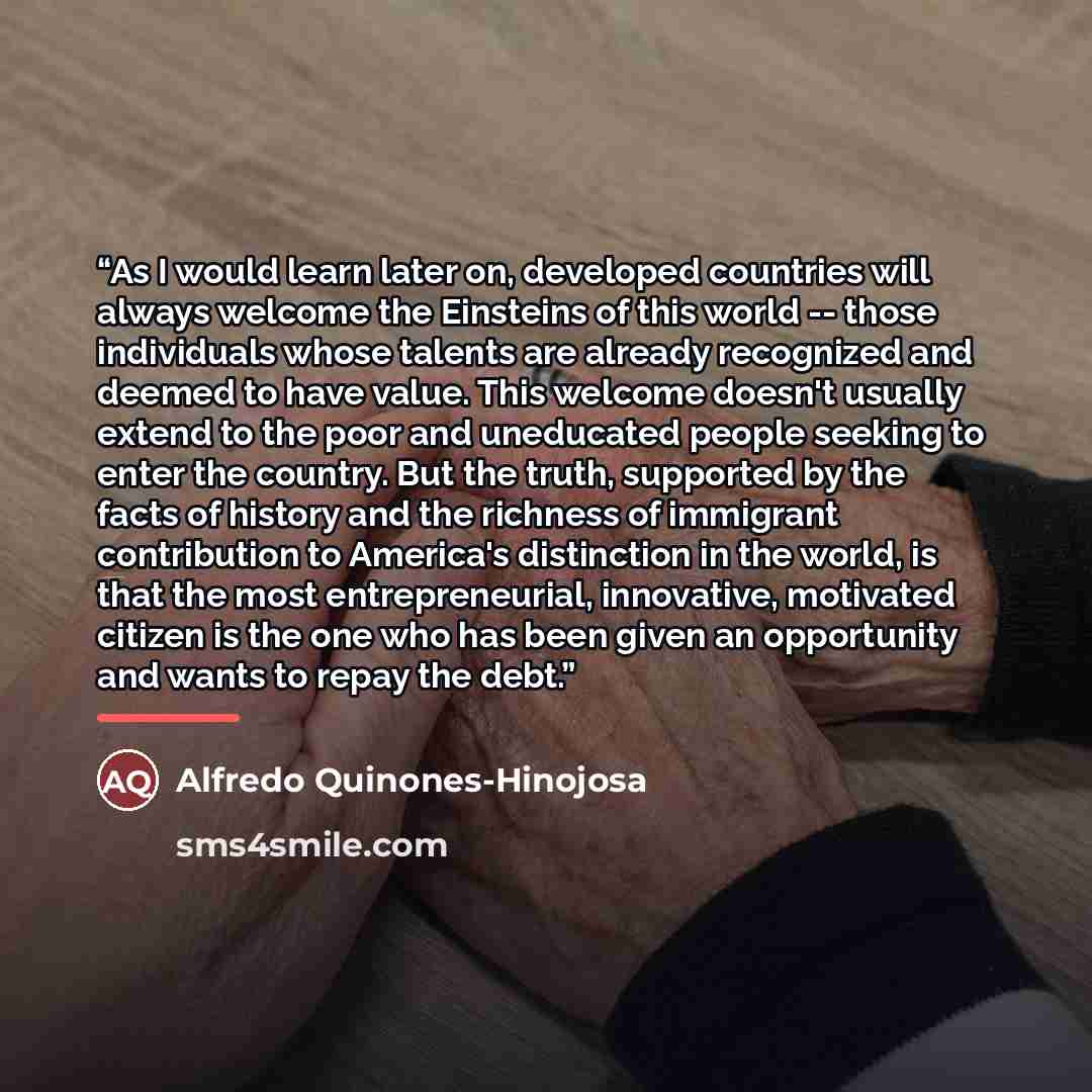 “As I would learn later on, developed countries will always welcome the Einsteins of this world -- those individuals whose talents are already recognized and deemed to have value. This welcome doesn't usually extend to the poor and uneducated people seeking to enter the country. But the truth…” quote by Alfredo Quinones-Hinojosa