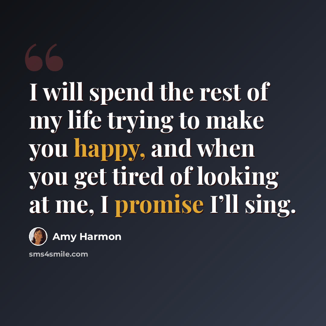 “I will spend the rest of my life trying to make you happy, and when you get tired of looking at me, I promise I’ll sing.” quote by Amy Harmon