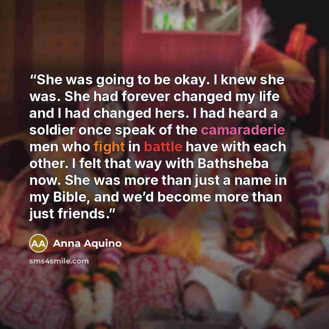 “She was going to be okay. I knew she was. She had forever changed my life and I had changed hers. I had heard a soldier once speak of the camaraderie men who fight in battle have with each other. I felt that way with Bathsheba now. She was more than just a name in my Bible, and we’d become more…” quote by Anna Aquino