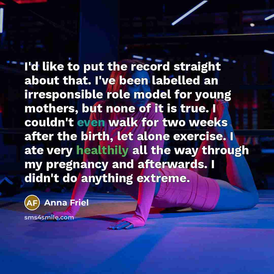 “I'd like to put the record straight about that. I've been labelled an irresponsible role model for young mothers, but none of it is true. I couldn't even walk for two weeks after the birth, let alone exercise. I ate very healthily all the way through my pregnancy and afterwards. I didn't do…” quote by Anna Friel