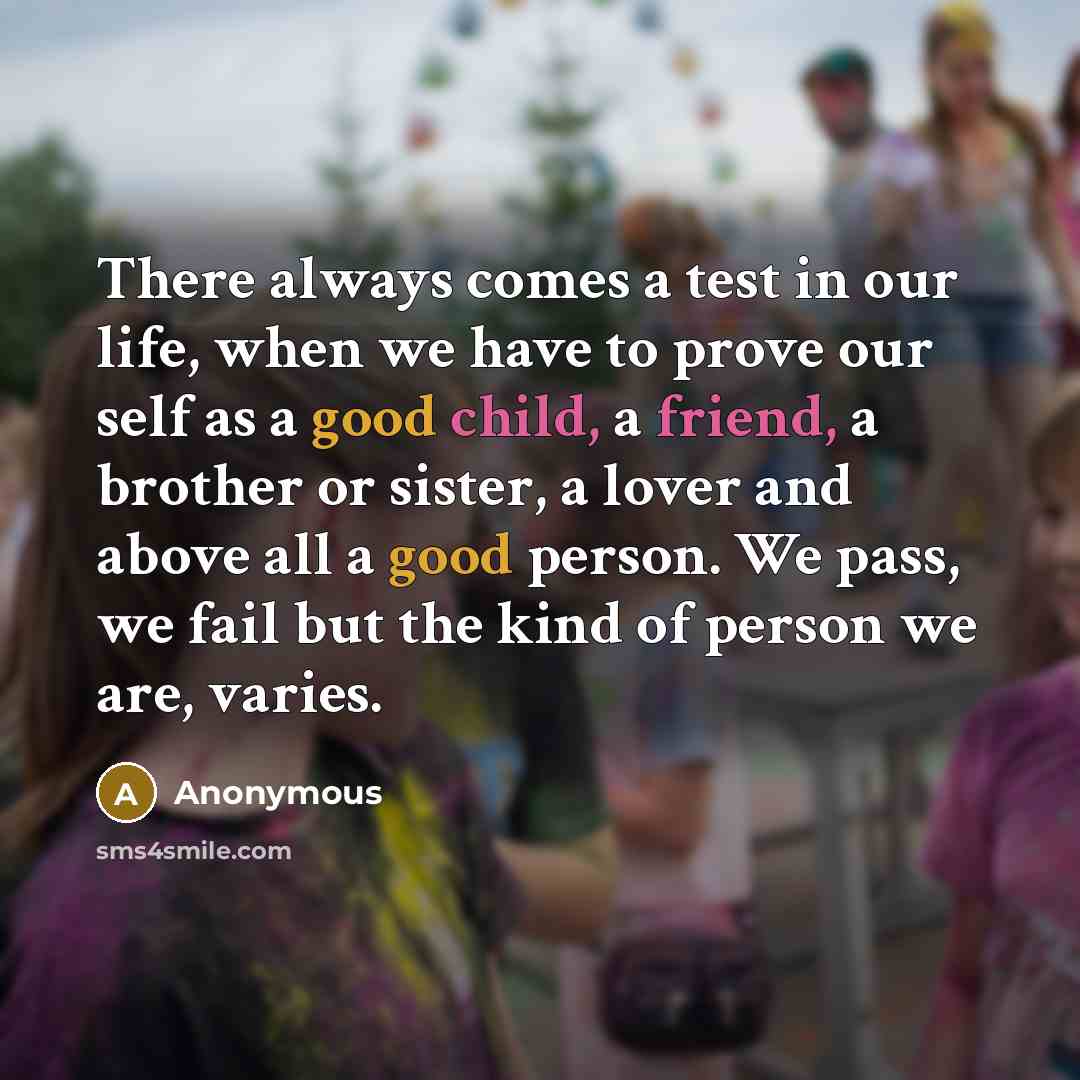 “There always comes a test in our life, when we have to prove our self as a good child, a friend, a brother or sister, a lover and above all a good person. We pass, we fail but the kind of person we are, varies.” quote by Anonymous