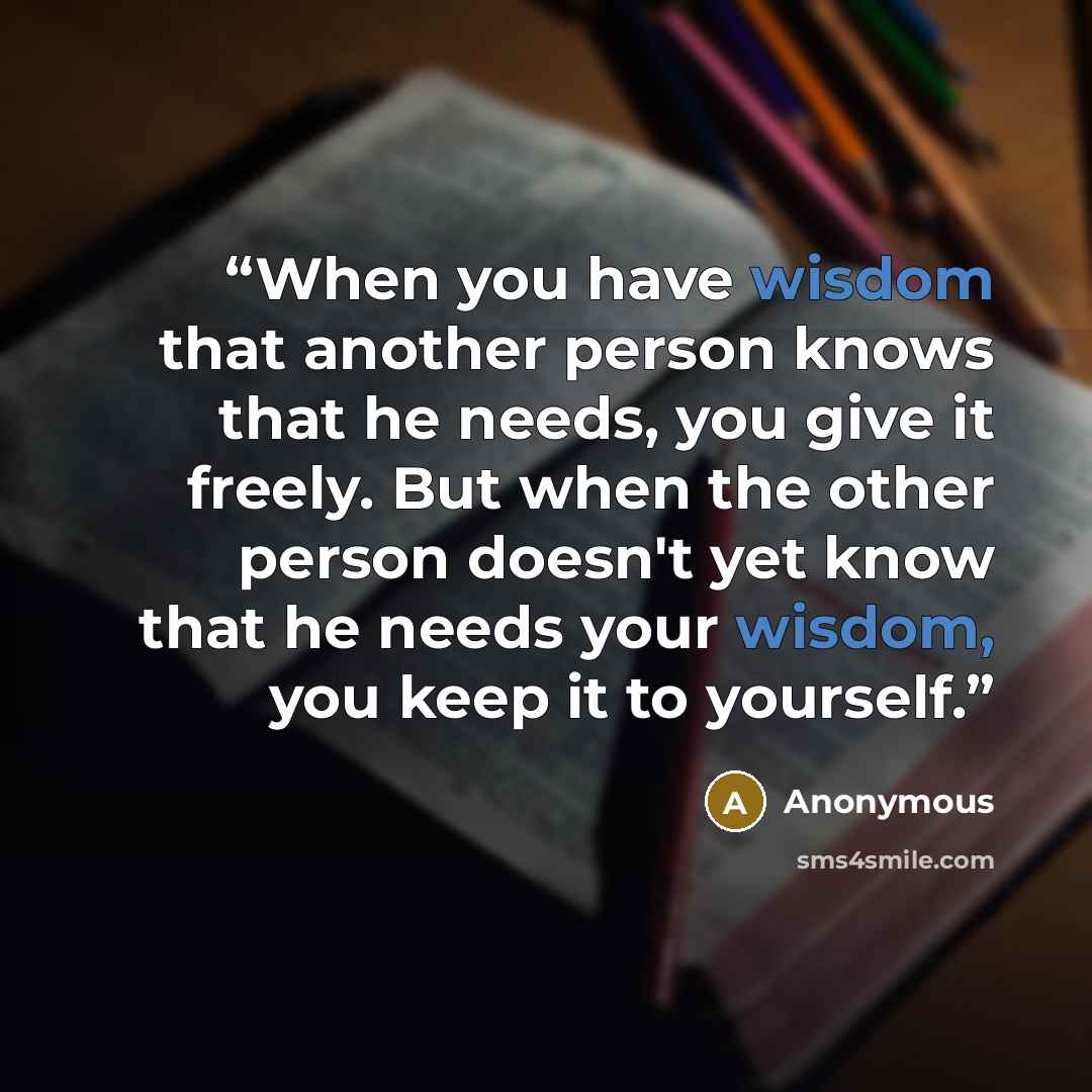 “When you have wisdom that another person knows that he needs, you give it freely. But when the other person doesn't yet know that he needs your wisdom, you keep it to yourself.” quote by Anonymous