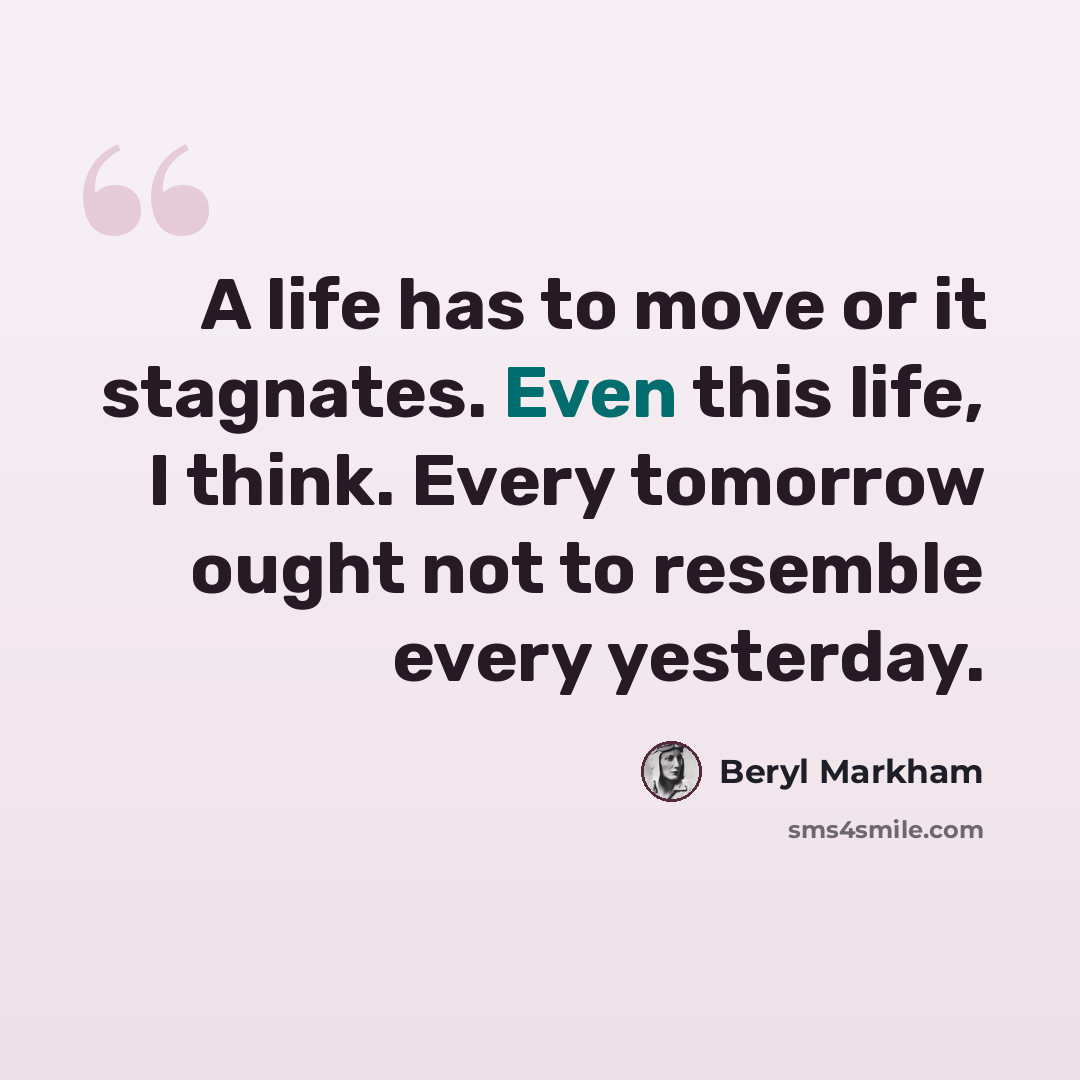 “A life has to move or it stagnates. Even this life, I think. Every tomorrow ought not to resemble every yesterday.” quote by Beryl Markham