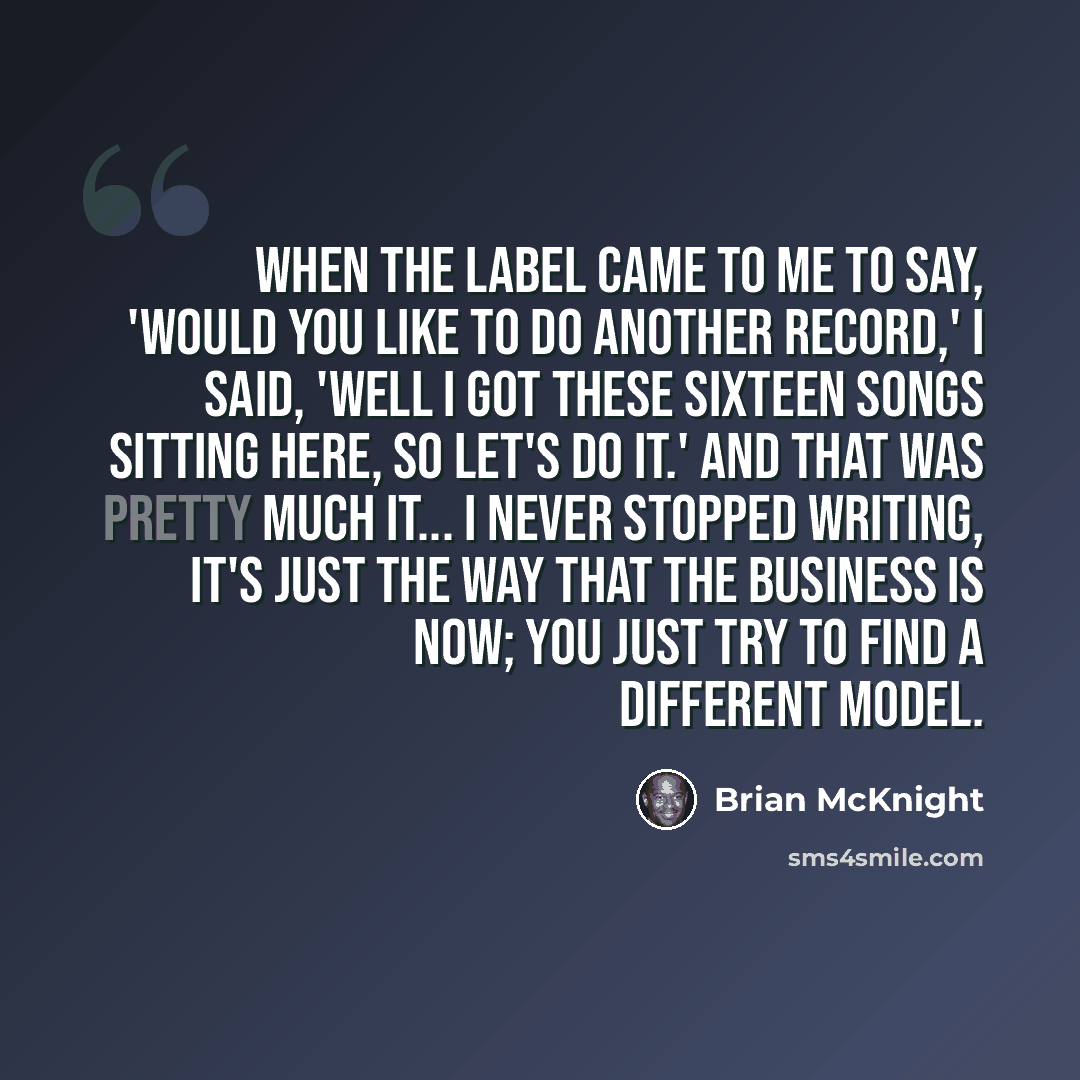 “When the label came to me to say, 'would you like to do another record,' I said, 'Well I got these sixteen songs sitting here, so let's do it.' And that was pretty much it... I never stopped writing, it's just the way that the business is now; you just try to find a different model.” quote by Brian McKnight