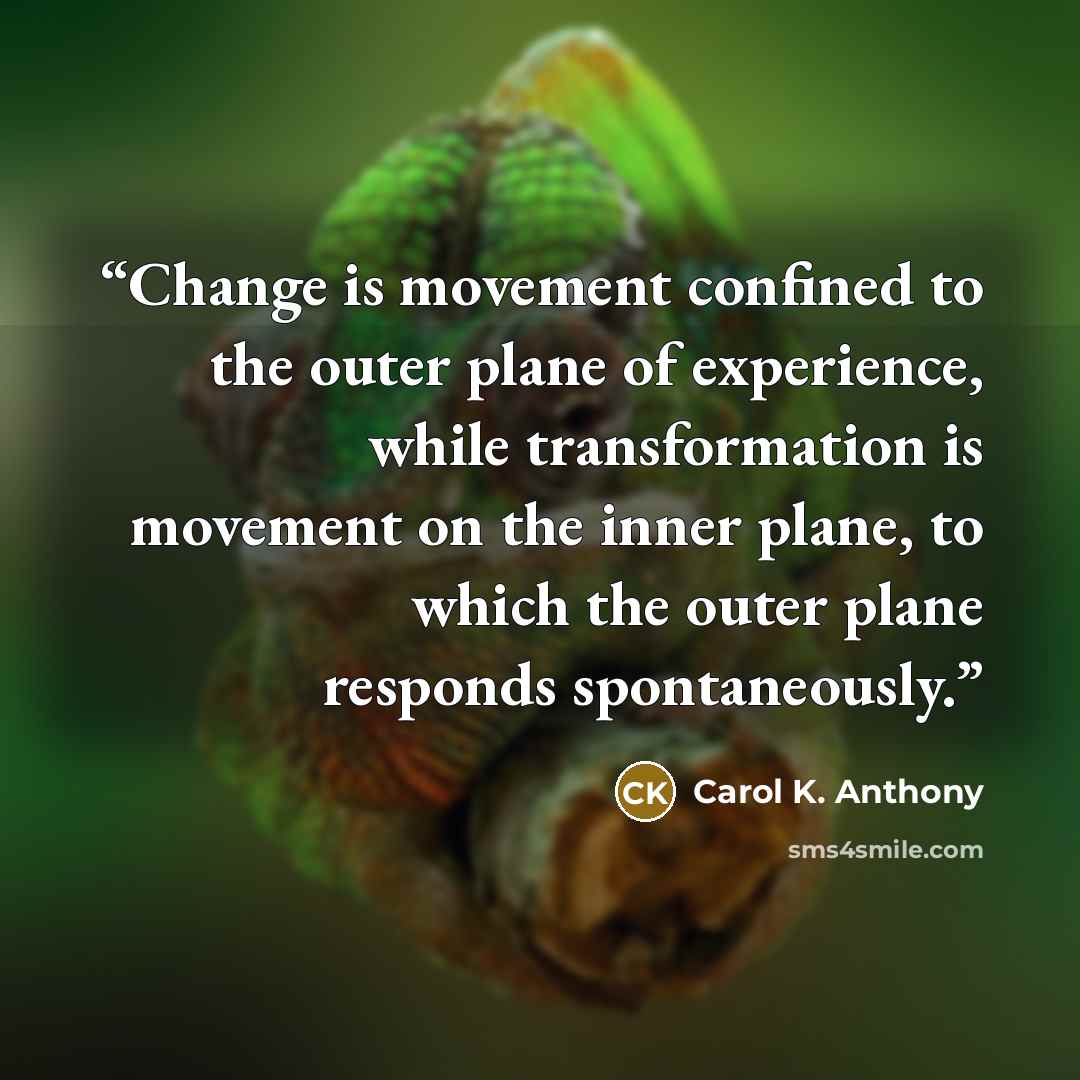“Change is movement confined to the outer plane of experience, while transformation is movement on the inner plane, to which the outer plane responds spontaneously.” quote by Carol K. Anthony