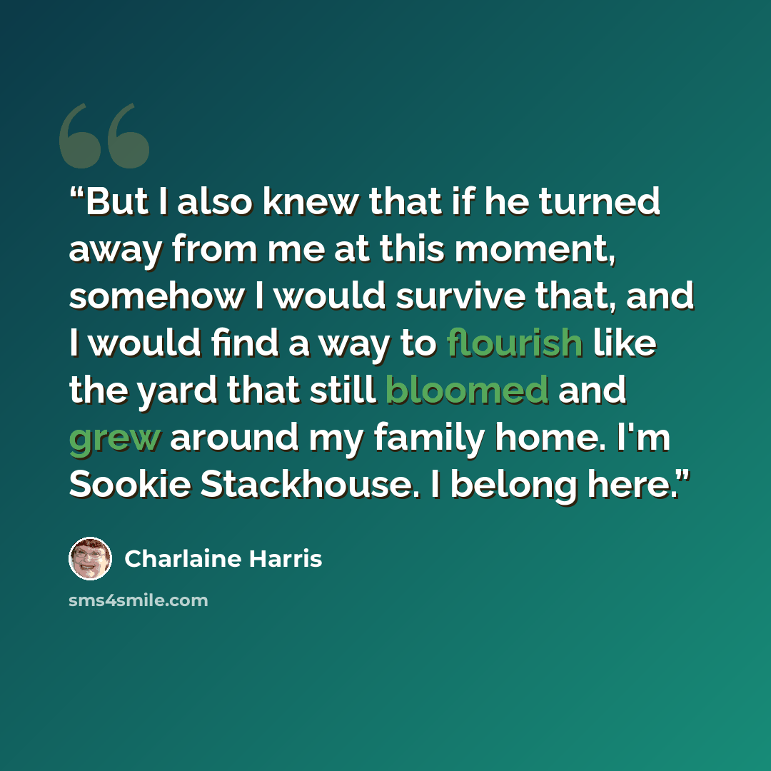 “But I also knew that if he turned away from me at this moment, somehow I would survive that, and I would find a way to flourish like the yard that still bloomed and grew around my family home. I'm Sookie Stackhouse. I belong here.” quote by Charlaine Harris