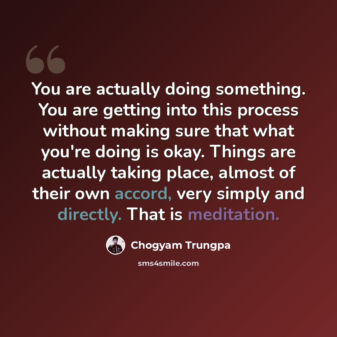 “You are actually doing something. You are getting into this process without making sure that what you're doing is okay. Things are actually taking place, almost of their own accord, very simply and directly. That is meditation.” quote by Chogyam Trungpa