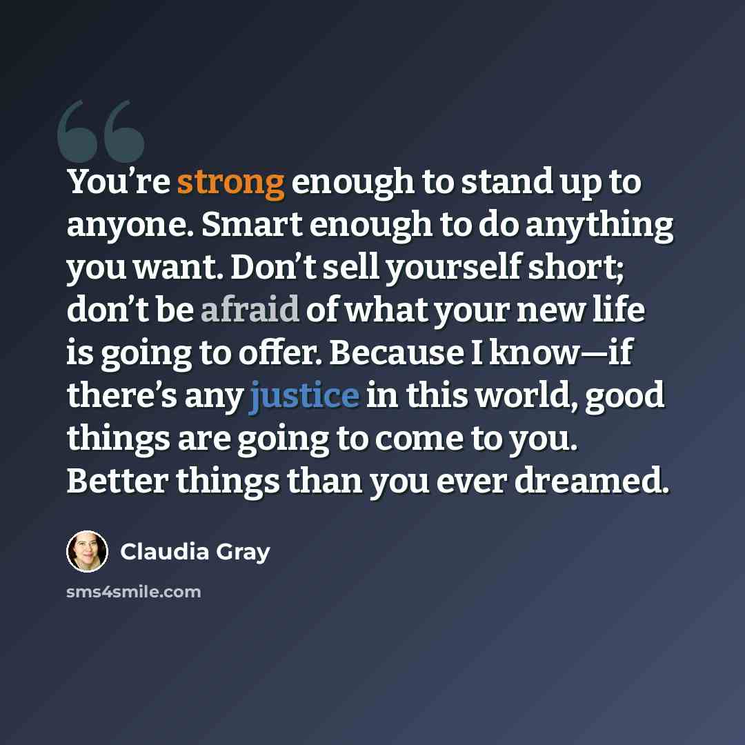 “You’re strong enough to stand up to anyone. Smart enough to do anything you want. Don’t sell yourself short; don’t be afraid of what your new life is going to offer. Because I know—if there’s any justice in this world, good things are going to come to you. Better things than you ever dreamed.” quote by Claudia Gray