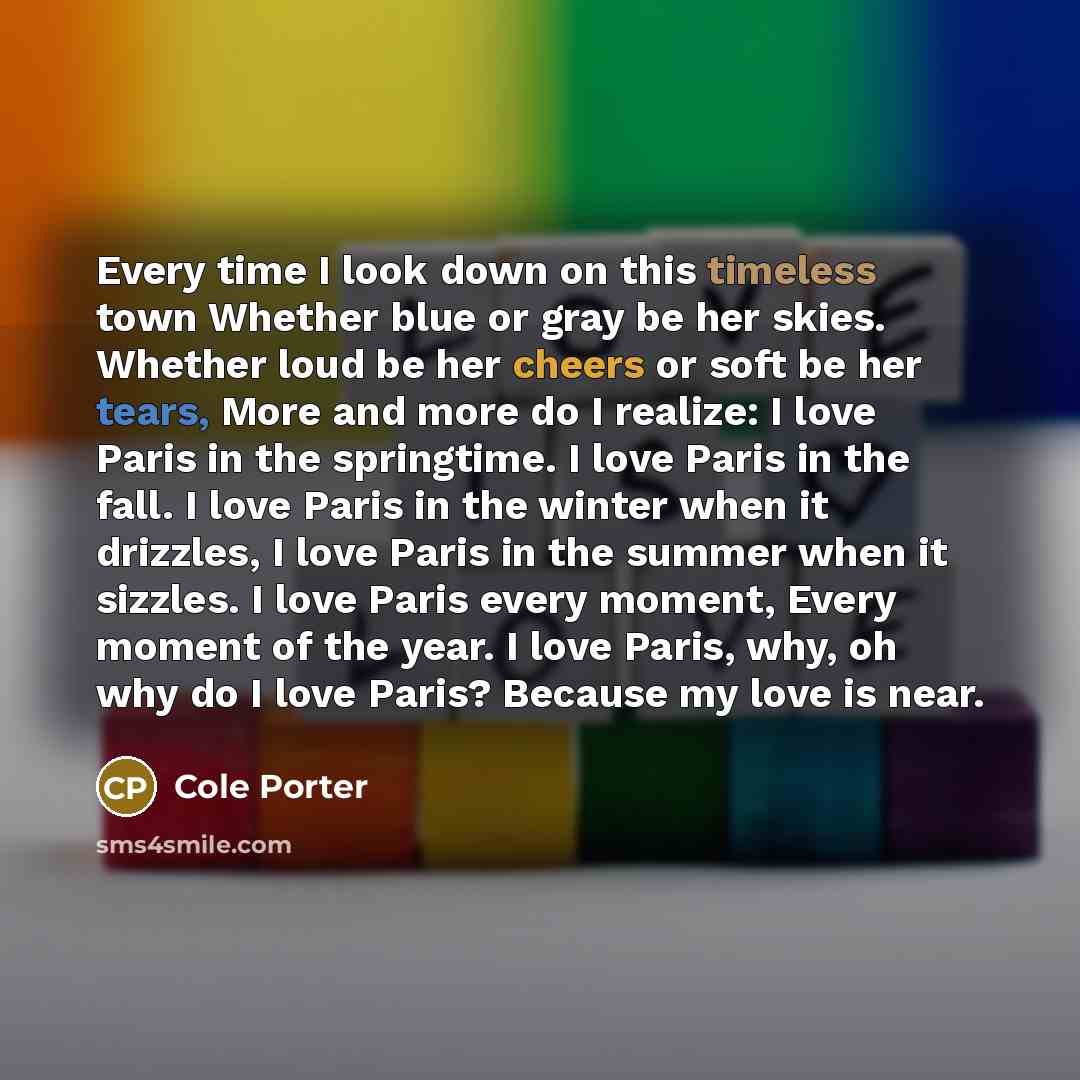 “Every time I look down on this timeless town Whether blue or gray be her skies. Whether loud be her cheers or soft be her tears, More and more do I realize: I love Paris in the springtime. I love Paris in the fall. I love Paris in the winter when it drizzles, I love Paris in the summer when it…” quote by Cole Porter