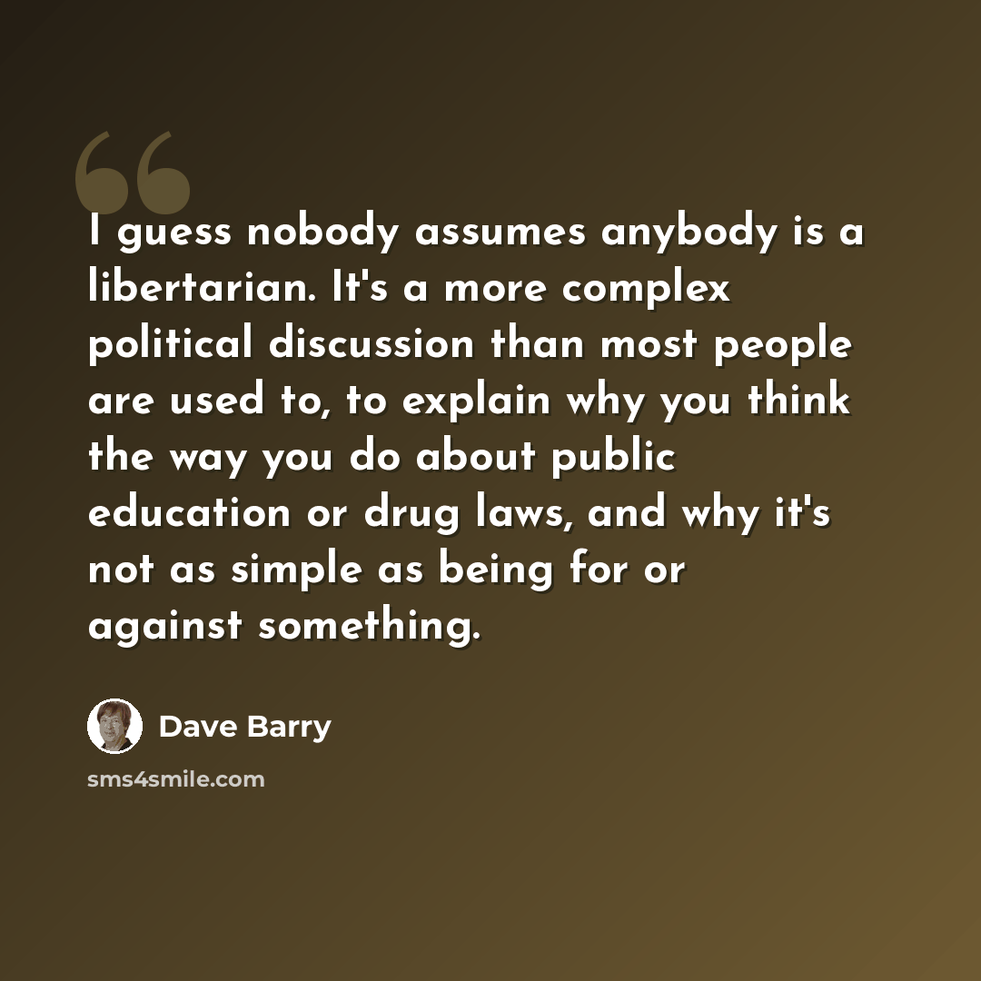 “I guess nobody assumes anybody is a libertarian. It's a more complex political discussion than most people are used to, to explain why you think the way you do about public education or drug laws, and why it's not as simple as being for or against something.” quote by Dave Barry