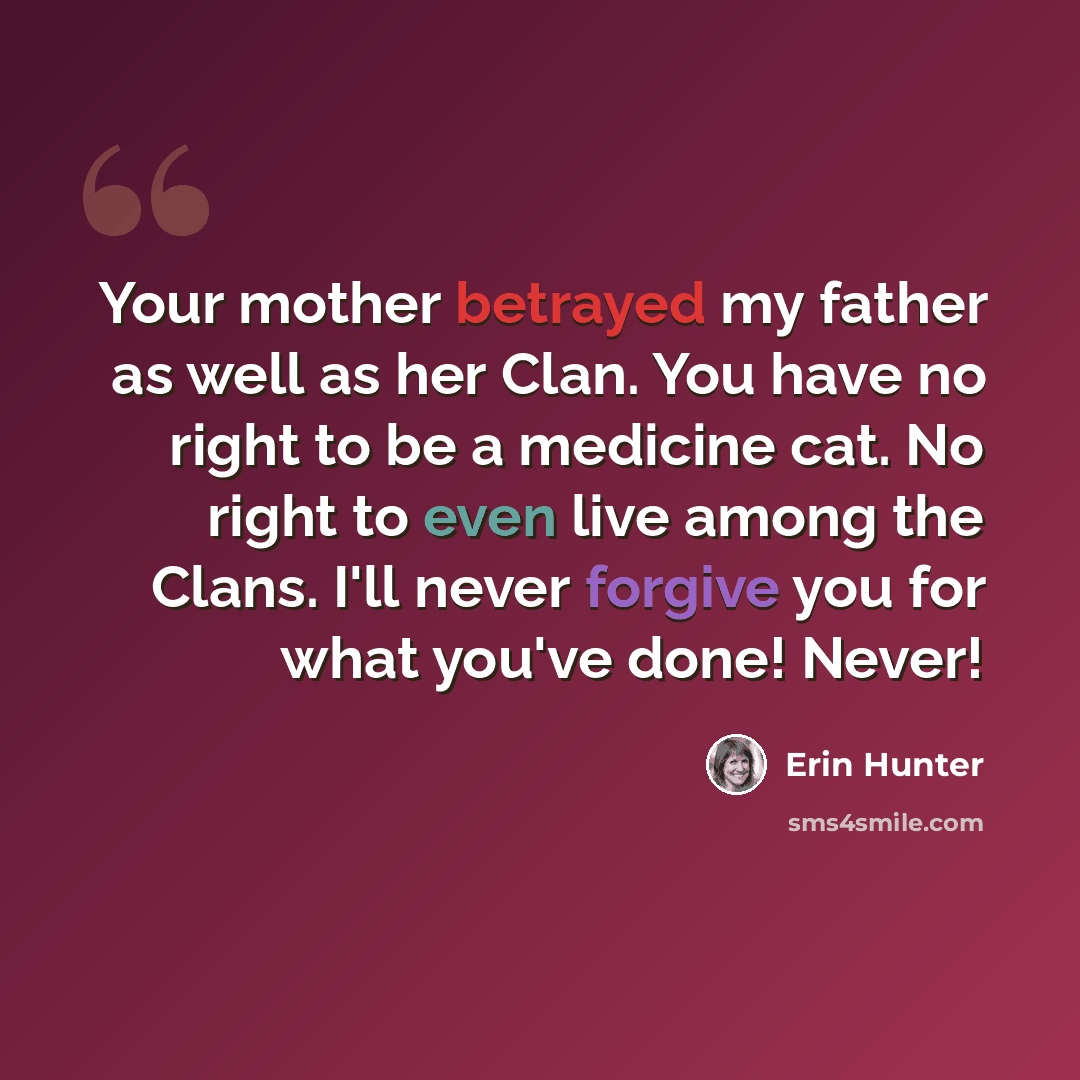 “Your mother betrayed my father as well as her Clan. You have no right to be a medicine cat. No right to even live among the Clans. I'll never forgive you for what you've done! Never!” quote by Erin Hunter