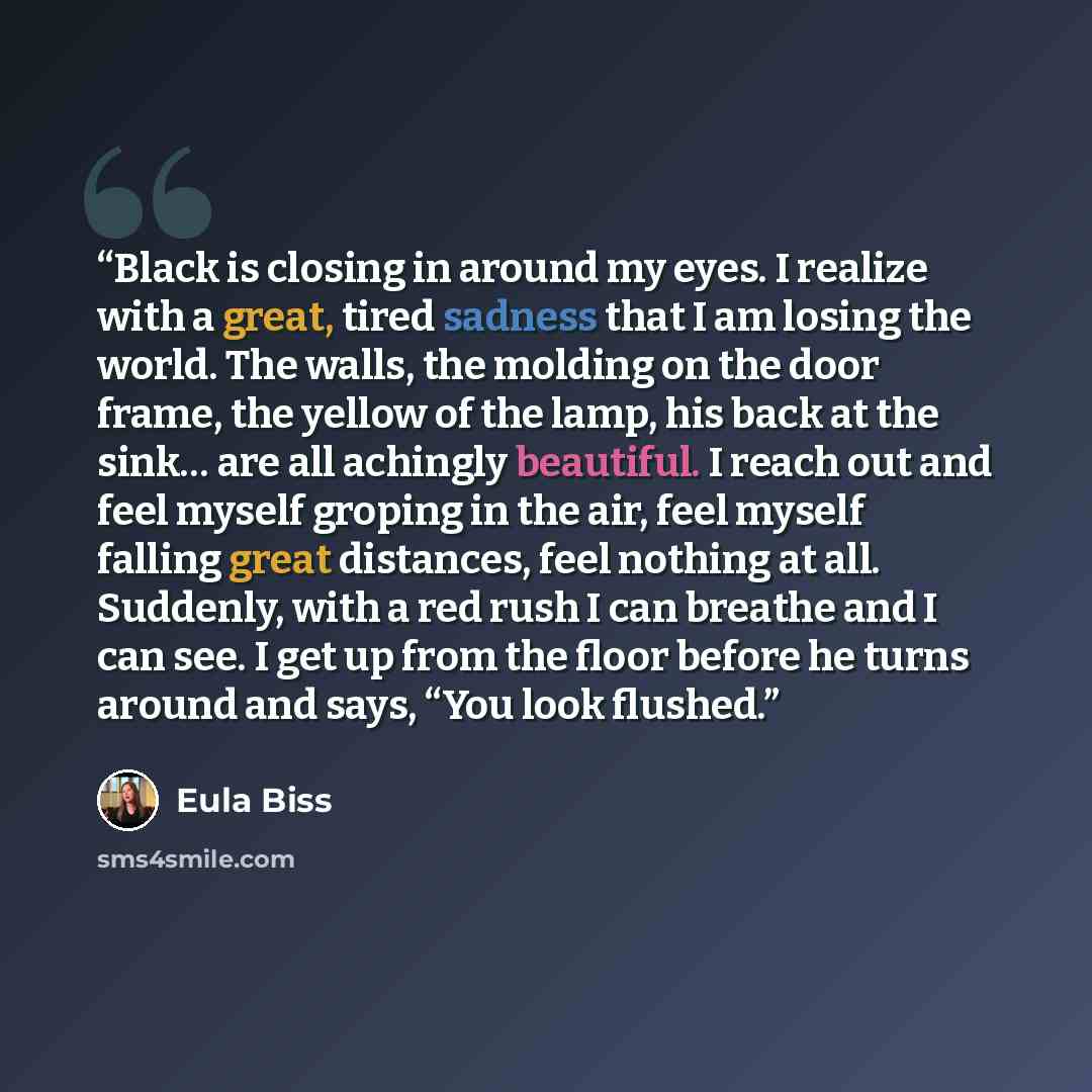 “Black is closing in around my eyes. I realize with a great, tired sadness that I am losing the world. The walls, the molding on the door frame, the yellow of the lamp, his back at the sink… are all achingly beautiful. I reach out and feel myself groping in the air, feel myself falling great…” quote by Eula Biss