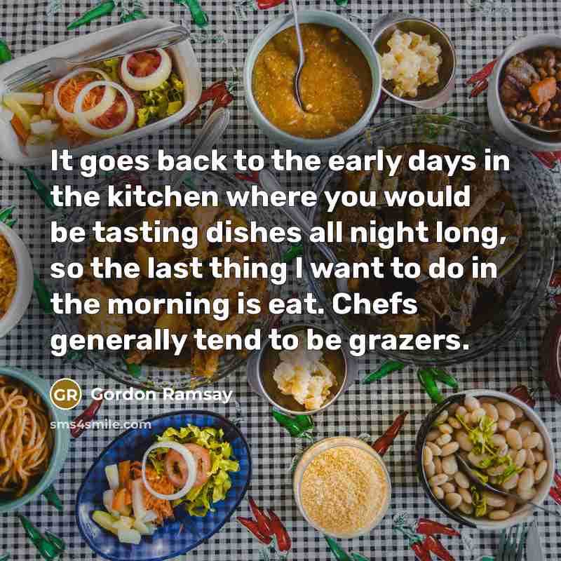 “It goes back to the early days in the kitchen where you would be tasting dishes all night long, so the last thing I want to do in the morning is eat. Chefs generally tend to be grazers.” quote by Gordon Ramsay