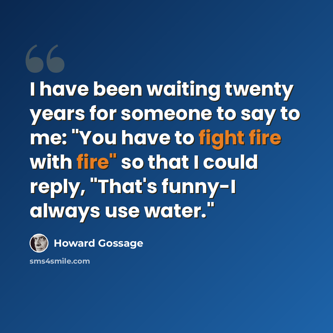 “I have been waiting twenty years for someone to say to me: "You have to fight fire with fire" so that I could reply, "That's funny-I always use water."” quote by Howard Gossage