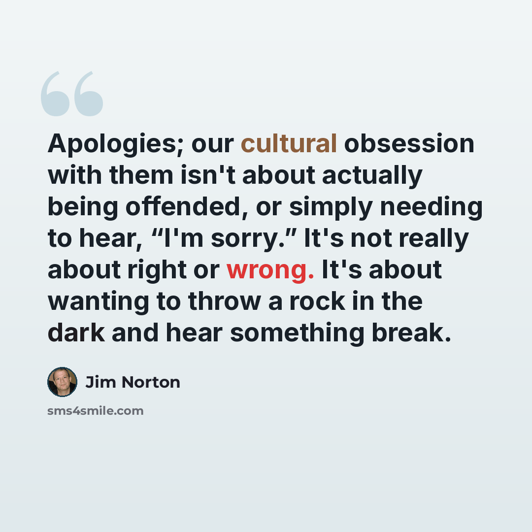 “Apologies; our cultural obsession with them isn't about actually being offended, or simply needing to hear, “I'm sorry.” It's not really about right or wrong. It's about wanting to throw a rock in the dark and hear something break.” quote by Jim Norton