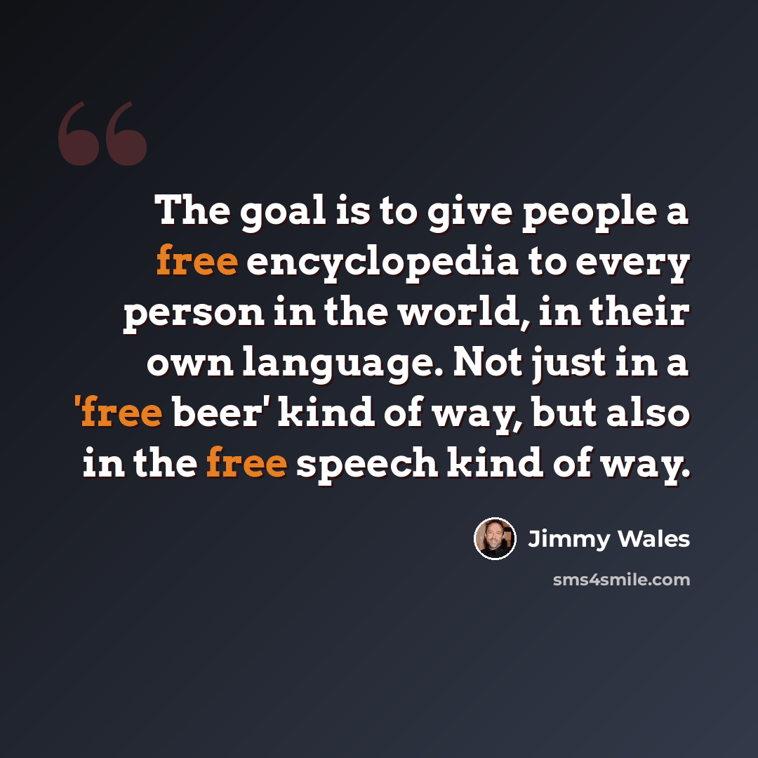“The goal is to give people a free encyclopedia to every person in the world, in their own language. Not just in a 'free beer' kind of way, but also in the free speech kind of way.” quote by Jimmy Wales