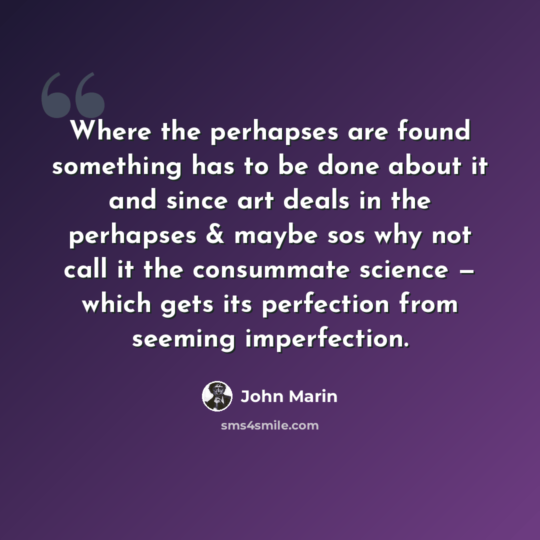“Where the perhapses are found something has to be done about it and since art deals in the perhapses & maybe sos why not call it the consummate science — which gets its perfection from seeming imperfection.” quote by John Marin
