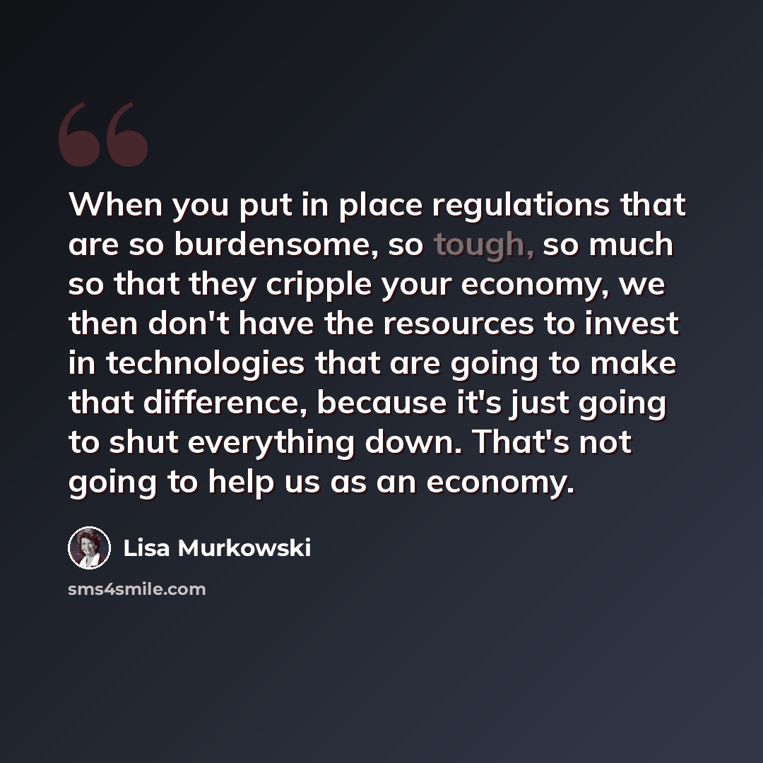 “When you put in place regulations that are so burdensome, so tough, so much so that they cripple your economy, we then don't have the resources to invest in technologies that are going to make that difference, because it's just going to shut everything down. That's not going to help us as an…” quote by Lisa Murkowski