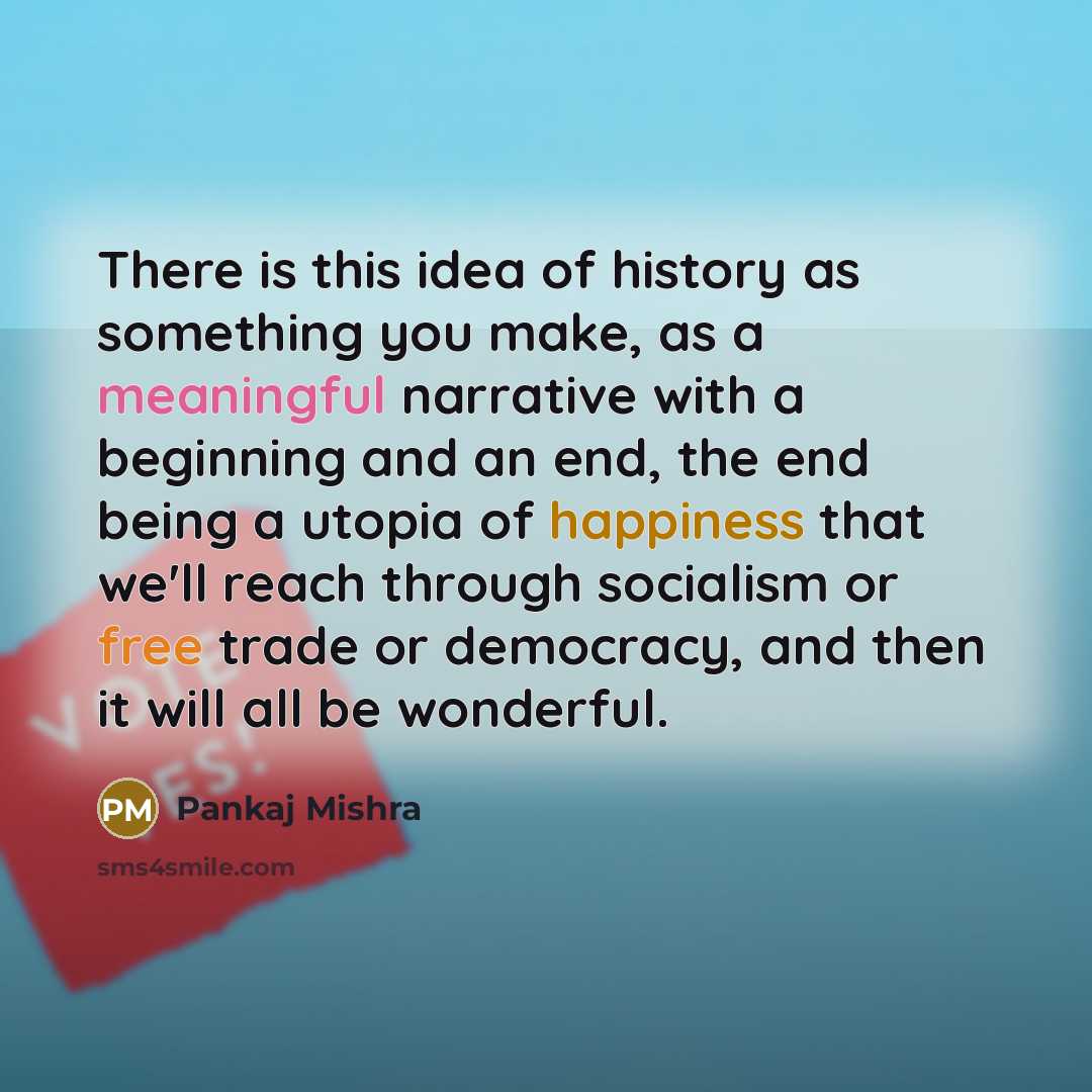 “There is this idea of history as something you make, as a meaningful narrative with a beginning and an end, the end being a utopia of happiness that we'll reach through socialism or free trade or democracy, and then it will all be wonderful.” quote by Pankaj Mishra