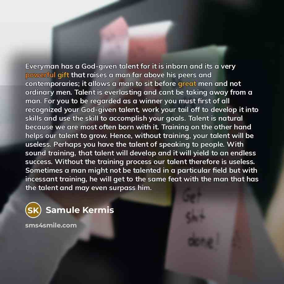 “Everyman has a God-given talent for it is inborn and its a very powerful gift that raises a man far above his peers and contemporaries; it allows a man to sit before great men and not ordinary men. Talent is everlasting and cant be taking away from a man. For you to be regarded as a winner you…” quote by Samule Kermis
