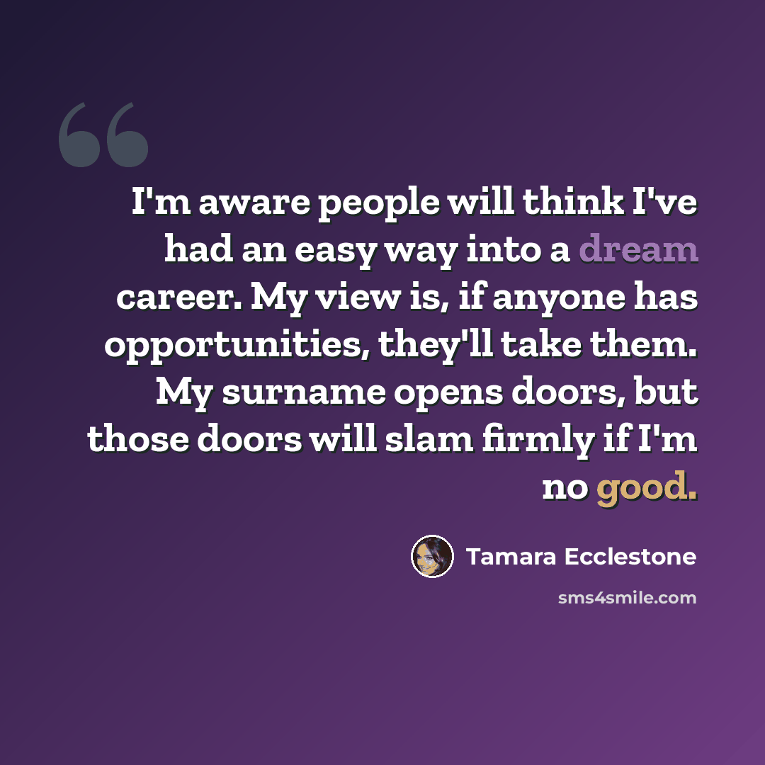 “I'm aware people will think I've had an easy way into a dream career. My view is, if anyone has opportunities, they'll take them. My surname opens doors, but those doors will slam firmly if I'm no good.” quote by Tamara Ecclestone