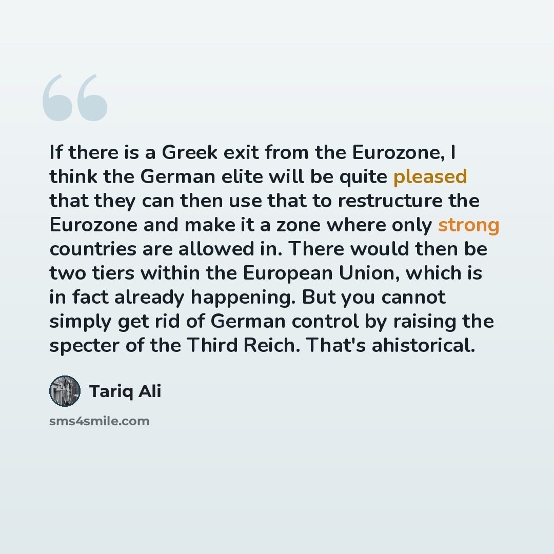 “If there is a Greek exit from the Eurozone, I think the German elite will be quite pleased that they can then use that to restructure the Eurozone and make it a zone where only strong countries are allowed in. There would then be two tiers within the European Union, which is in fact already…” quote by Tariq Ali
