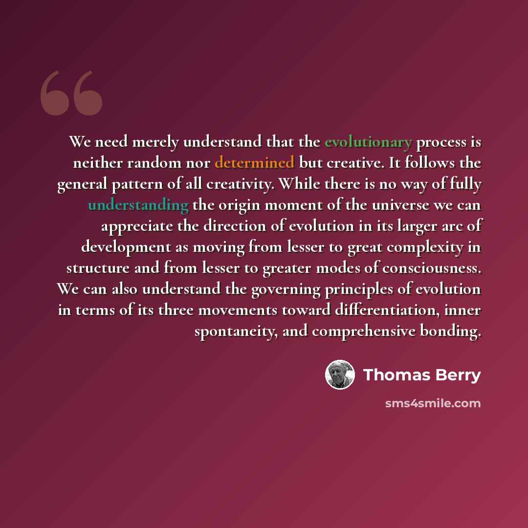“We need merely understand that the evolutionary process is neither random nor determined but creative. It follows the general pattern of all creativity. While there is no way of fully understanding the origin moment of the universe we can appreciate the direction of evolution in its larger arc of…” quote by Thomas Berry