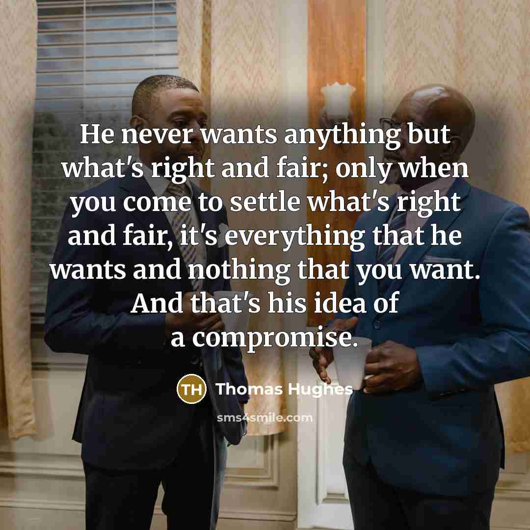 “He never wants anything but what's right and fair; only when you come to settle what's right and fair, it's everything that he wants and nothing that you want. And that's his idea of a compromise.” quote by Thomas Hughes