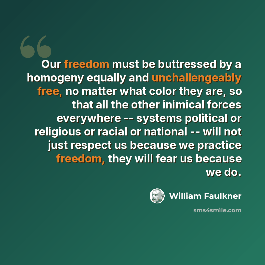“Our freedom must be buttressed by a homogeny equally and unchallengeably free, no matter what color they are, so that all the other inimical forces everywhere -- systems political or religious or racial or national -- will not just respect us because we practice freedom, they will fear us because…” quote by William Faulkner