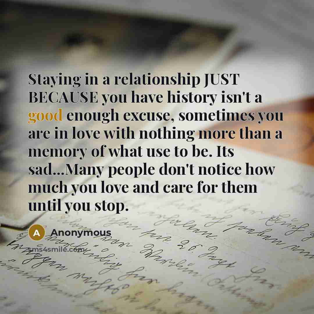 “Staying in a relationship JUST BECAUSE you have history isn't a good enough excuse, sometimes you are in love with nothing more than a memory of what use to be. Its sad...Many people don't notice how much you love and care for them until you stop.” quote by Anonymous